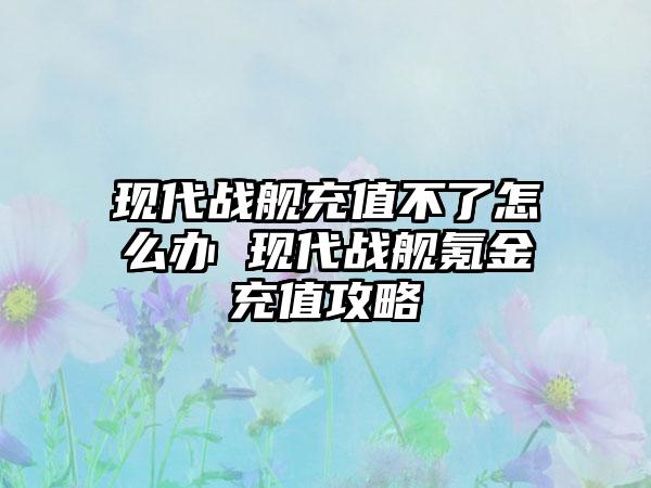 现代战舰充值不了怎么办 现代战舰氪金充值攻略