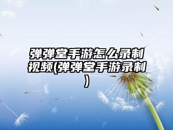 弹弹堂手游怎么录制视频(弹弹堂手游录制)