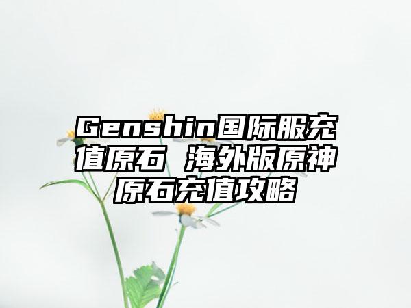 Genshin国际服充值原石 海外版原神原石充值攻略