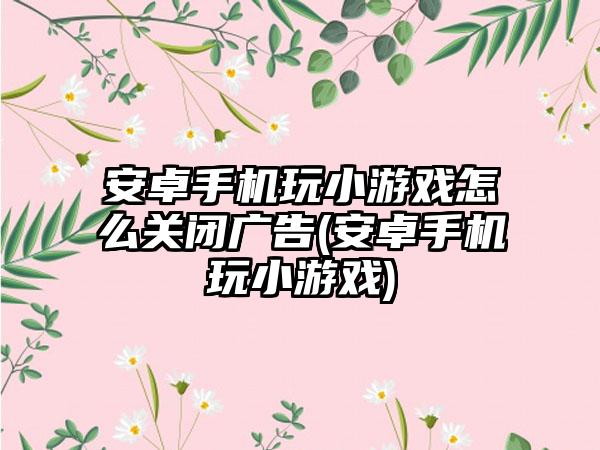 安卓手机玩小游戏怎么关闭广告(安卓手机玩小游戏)