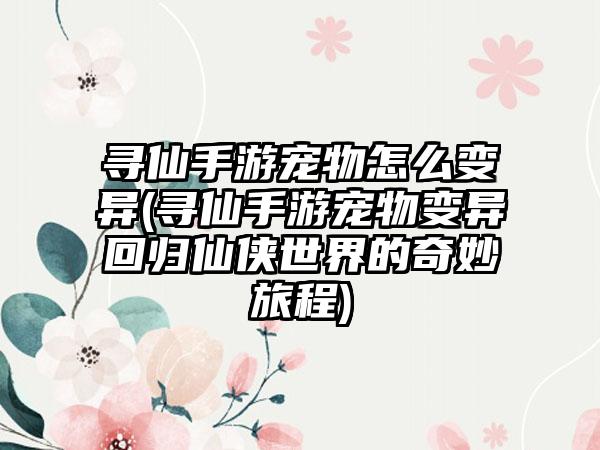 寻仙手游宠物怎么变异(寻仙手游宠物变异回归仙侠世界的奇妙旅程)
