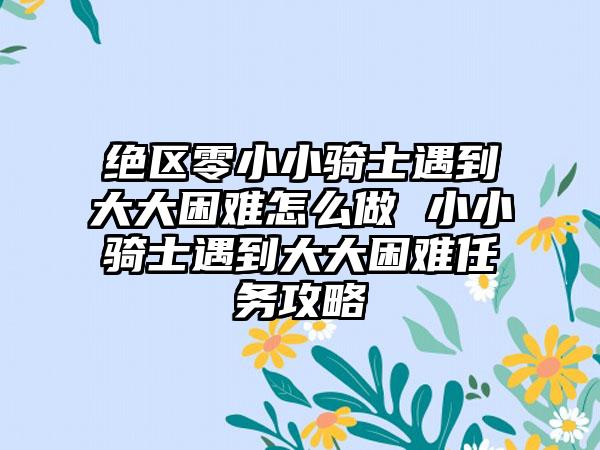 绝区零小小骑士遇到大大困难怎么做 小小骑士遇到大大困难任务攻略