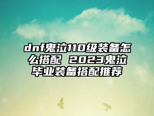dnf鬼泣110级装备怎么搭配 2023鬼泣毕业装备搭配推荐