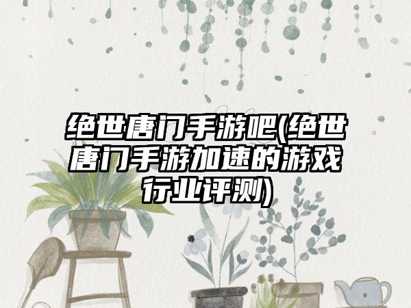 绝世唐门手游吧(绝世唐门手游加速的游戏行业评测)