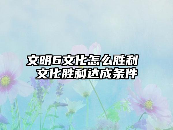 文明6文化怎么胜利 文化胜利达成条件