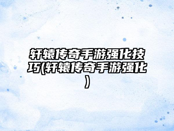 轩辕传奇手游强化技巧(轩辕传奇手游强化)