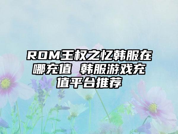 ROM王权之忆韩服在哪充值 韩服游戏充值平台推荐