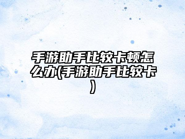 手游助手比较卡顿怎么办(手游助手比较卡)