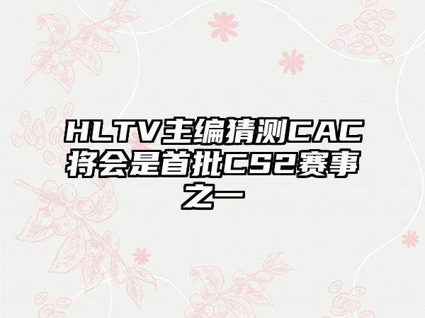 HLTV主编猜测CAC将会是首批CS2赛事之一