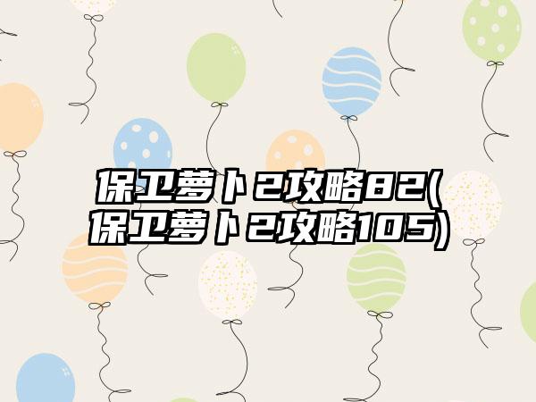 保卫萝卜2攻略82(保卫萝卜2攻略105)