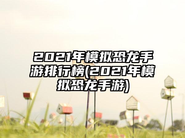 2021年模拟恐龙手游排行榜(2021年模拟恐龙手游)