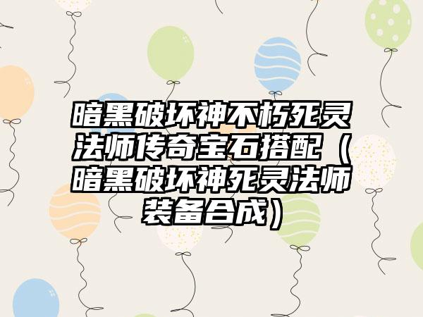 暗黑破坏神不朽死灵法师传奇宝石搭配（暗黑破坏神死灵法师装备合成）