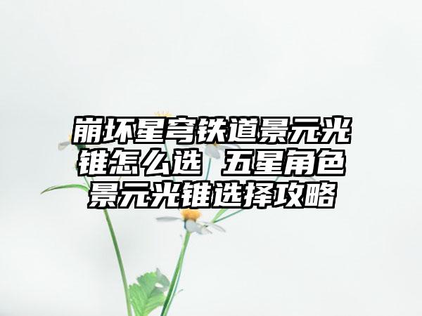 崩坏星穹铁道景元光锥怎么选 五星角色景元光锥选择攻略