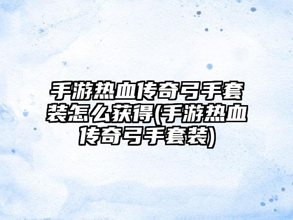 手游热血传奇弓手套装怎么获得(手游热血传奇弓手套装)