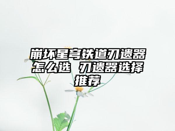 崩坏星穹铁道刃遗器怎么选 刃遗器选择推荐