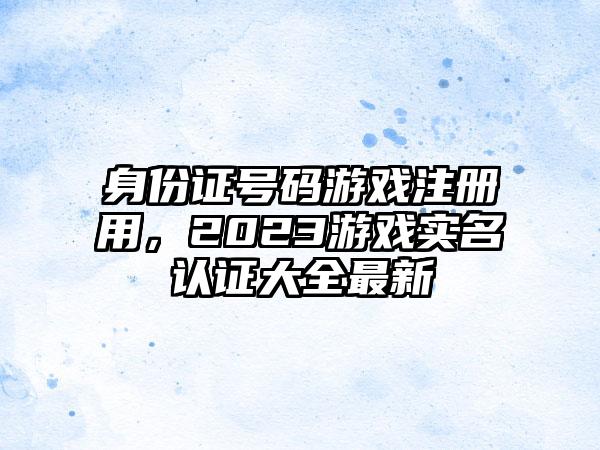 身份证号码游戏注册用，2023游戏实名认证大全最新