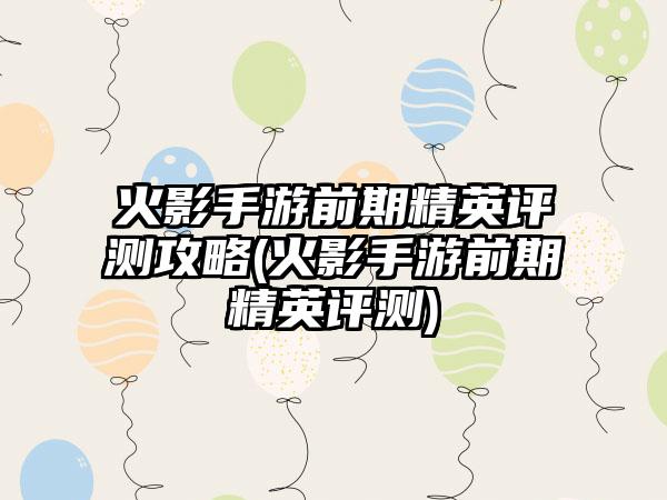 火影手游前期精英评测攻略(火影手游前期精英评测)