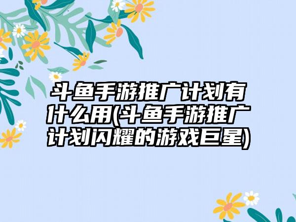 斗鱼手游推广计划有什么用(斗鱼手游推广计划闪耀的游戏巨星)