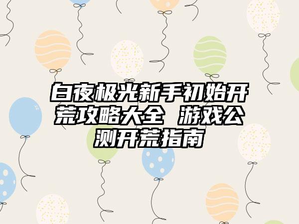 白夜极光新手初始开荒攻略大全 游戏公测开荒指南