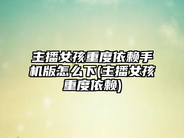主播女孩重度依赖手机版怎么下(主播女孩重度依赖)