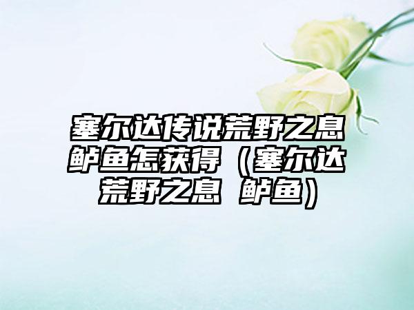 塞尔达传说荒野之息鲈鱼怎获得（塞尔达荒野之息 鲈鱼）