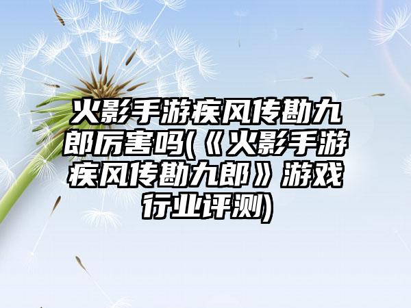 火影手游疾风传勘九郎厉害吗(《火影手游疾风传勘九郎》游戏行业评测)