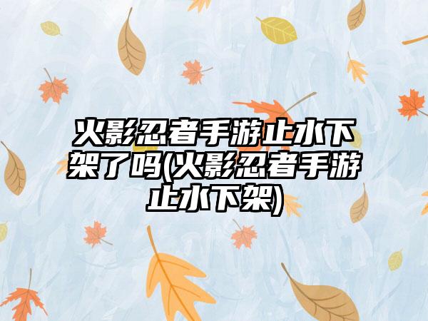 火影忍者手游止水下架了吗(火影忍者手游止水下架)