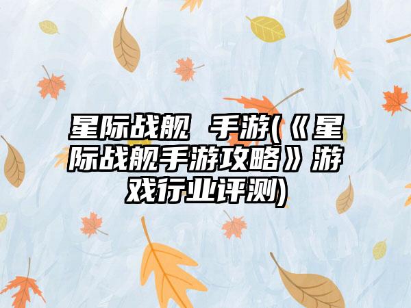 星际战舰 手游(《星际战舰手游攻略》游戏行业评测)