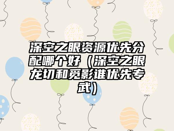 深空之眼资源优先分配哪个好（深空之眼龙切和觅影谁优先专武）