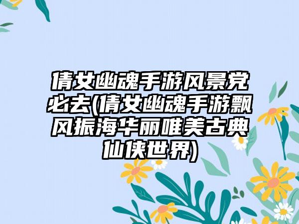 倩女幽魂手游风景党必去(倩女幽魂手游飘风振海华丽唯美古典仙侠世界)