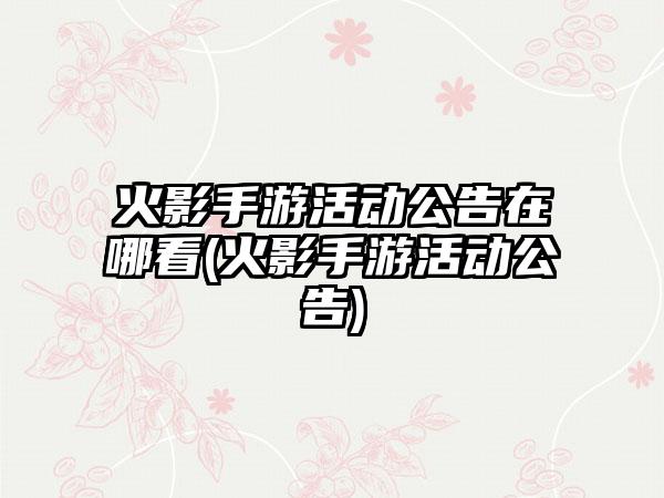 火影手游活动公告在哪看(火影手游活动公告)