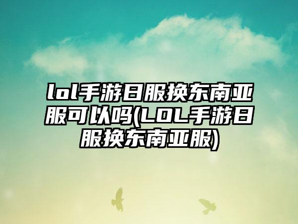 lol手游日服换东南亚服可以吗(LOL手游日服换东南亚服)