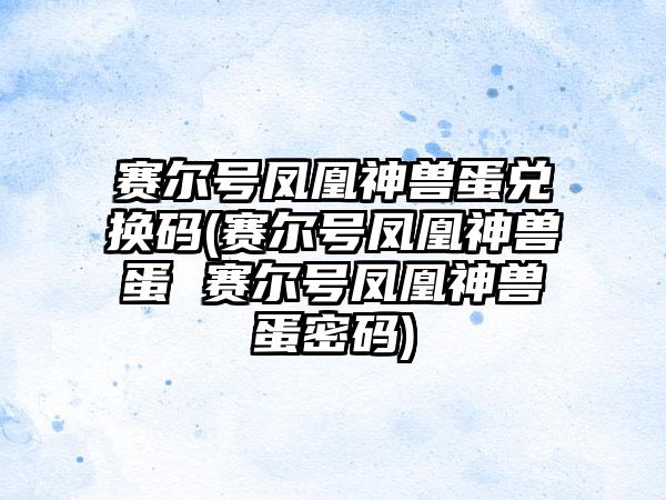 赛尔号凤凰神兽蛋兑换码(赛尔号凤凰神兽蛋 赛尔号凤凰神兽蛋密码)