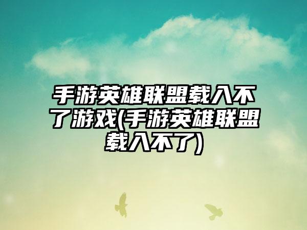 手游英雄联盟载入不了游戏(手游英雄联盟载入不了)