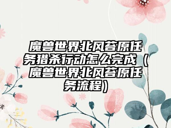 魔兽世界北风苔原任务猎杀行动怎么完成（魔兽世界北风苔原任务流程）