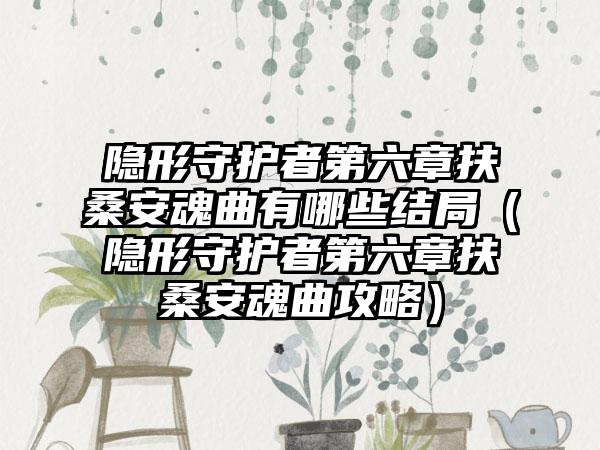 隐形守护者第六章扶桑安魂曲有哪些结局（隐形守护者第六章扶桑安魂曲攻略）