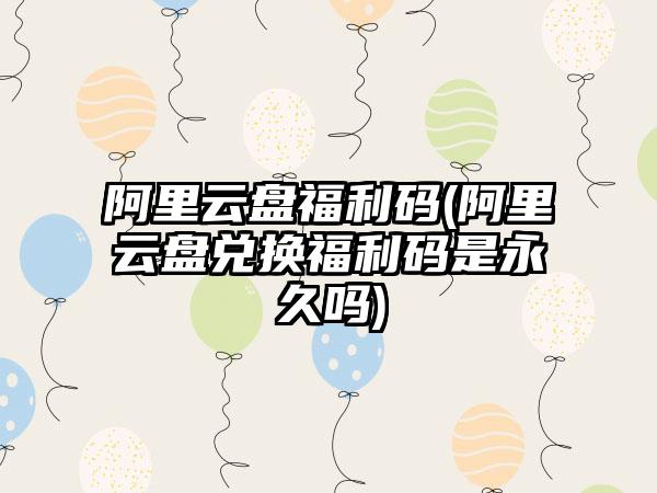阿里云盘福利码(阿里云盘兑换福利码是永久吗)