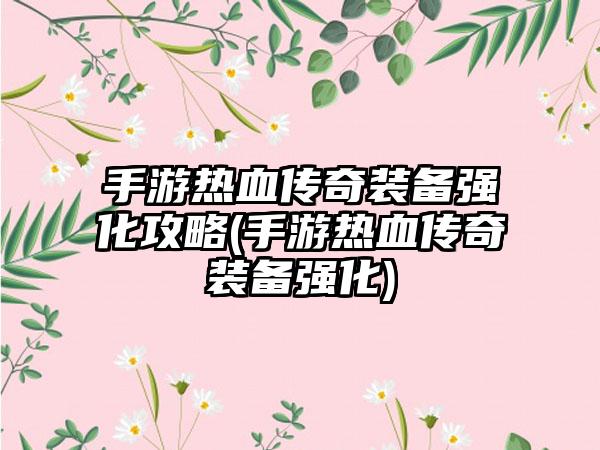 手游热血传奇装备强化攻略(手游热血传奇装备强化)