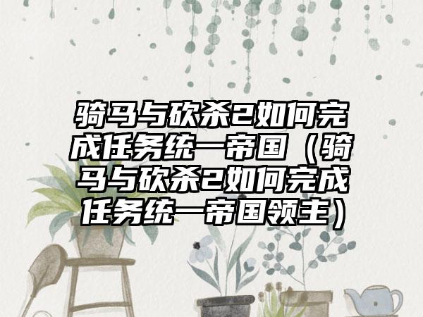 骑马与砍杀2如何完成任务统一帝国（骑马与砍杀2如何完成任务统一帝国领主）