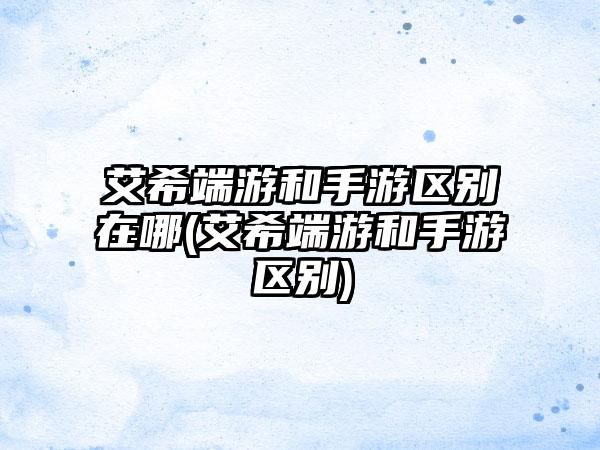 艾希端游和手游区别在哪(艾希端游和手游区别)