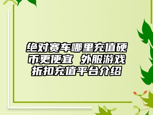 绝对赛车哪里充值硬币更便宜 外服游戏折扣充值平台介绍