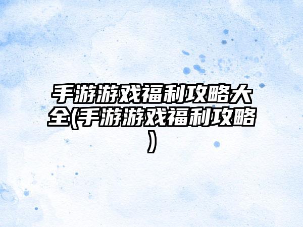 手游游戏福利攻略大全(手游游戏福利攻略)