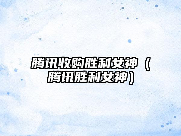 腾讯收购胜利女神（腾讯胜利女神）