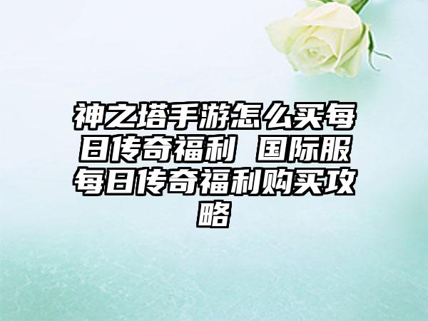 神之塔手游怎么买每日传奇福利 国际服每日传奇福利购买攻略