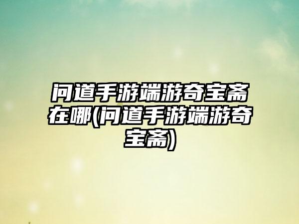 问道手游端游奇宝斋在哪(问道手游端游奇宝斋)