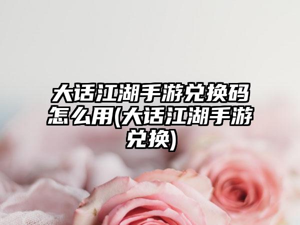 大话江湖手游兑换码怎么用(大话江湖手游兑换)
