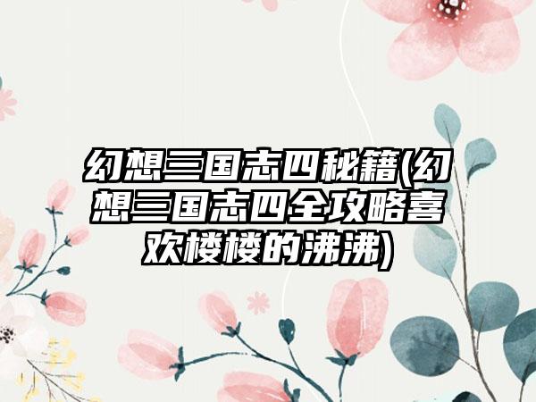 幻想三国志四秘籍(幻想三国志四全攻略喜欢楼楼的沸沸)