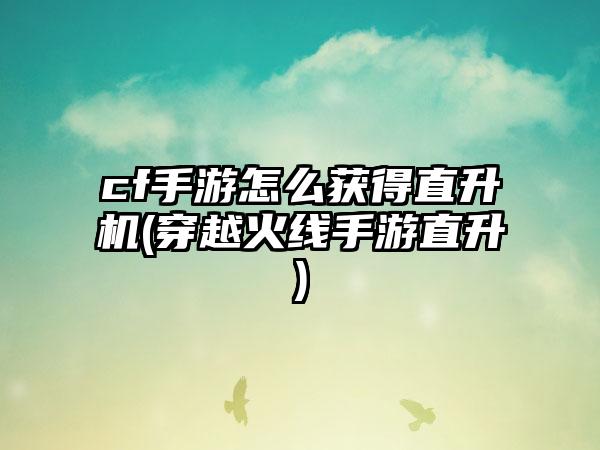 cf手游怎么获得直升机(穿越火线手游直升)