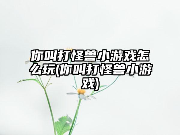你叫打怪兽小游戏怎么玩(你叫打怪兽小游戏)