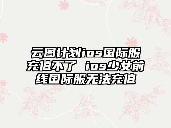 云图计划ios国际服充值不了 ios少女前线国际服无法充值